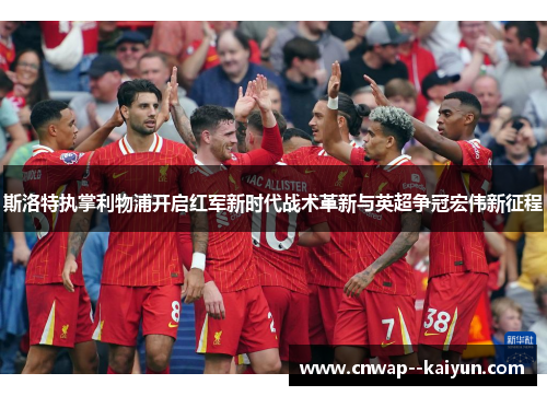 斯洛特执掌利物浦开启红军新时代战术革新与英超争冠宏伟新征程 斯洛特执掌利物浦开启红军新时代战术革新与英超争冠宏伟新征程