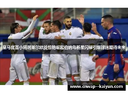 皇马官宣小将居莱尔欧战惊艳崛起伯纳乌新星闪耀引爆球迷期待未来